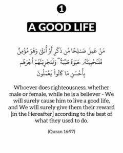 Whoever does righteousness, whether male or female, while he is a believer – We will surely cause him to live a good life, and We will surely give them their reward [in the Hereafter] according to the best of what they used to do.’