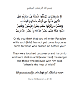 Or do you think that you will enter paradise while such [trial] has not yet come to you as came to those who passed on before you? They were touched by poverty and hardship and were shaken until [even their] messenger and those who believed with him said, “When is the help of Allah?’ Unquestionably, the help of Allah is near.’ [Al-Baqarah 2:214]